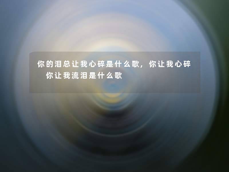 你的泪总让我心碎是什么歌,你让我心碎 你让我流泪是什么歌 你的泪总让我心碎是什么歌,你让我心碎 你让我流泪是什么歌