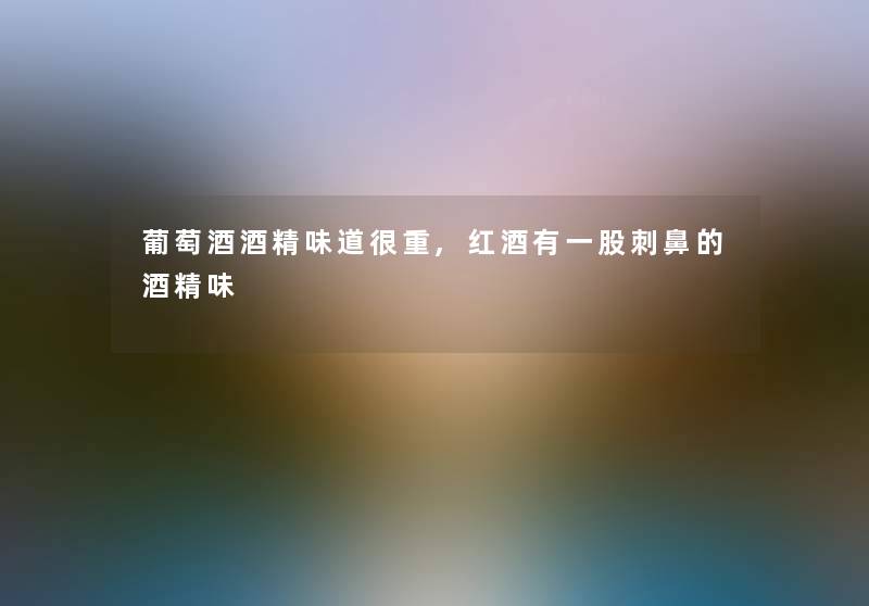 葡萄酒酒精味道很重,红酒有一股刺鼻的酒精味 葡萄酒酒精味道很重,红酒有一股刺鼻的酒精味