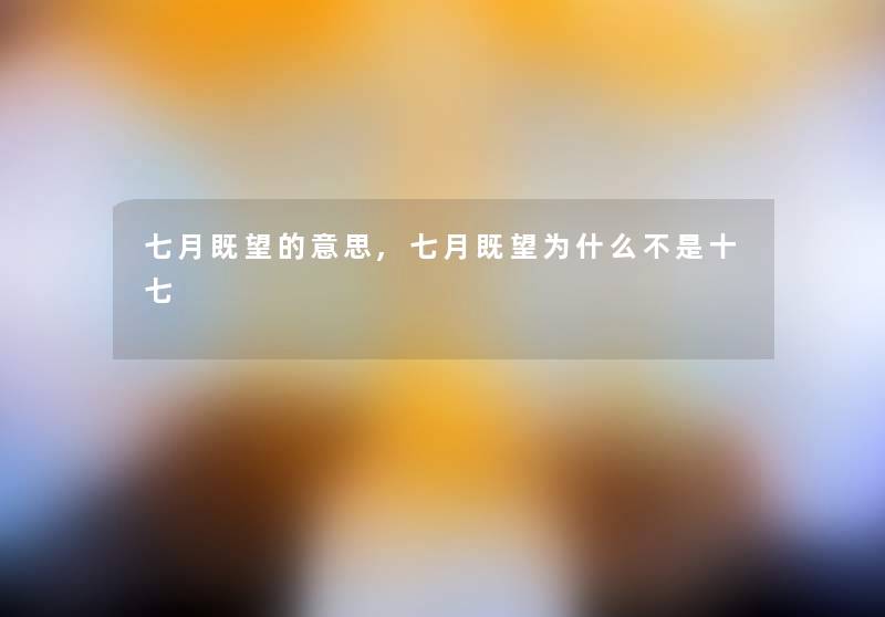 七月既望的意思,七月既望为什么不是十七 七月既望的意思,七月既望为什么不是十七