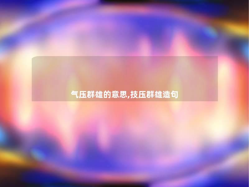 气压群雄的意思,技压群雄造句 气压群雄的意思,技压群雄造句