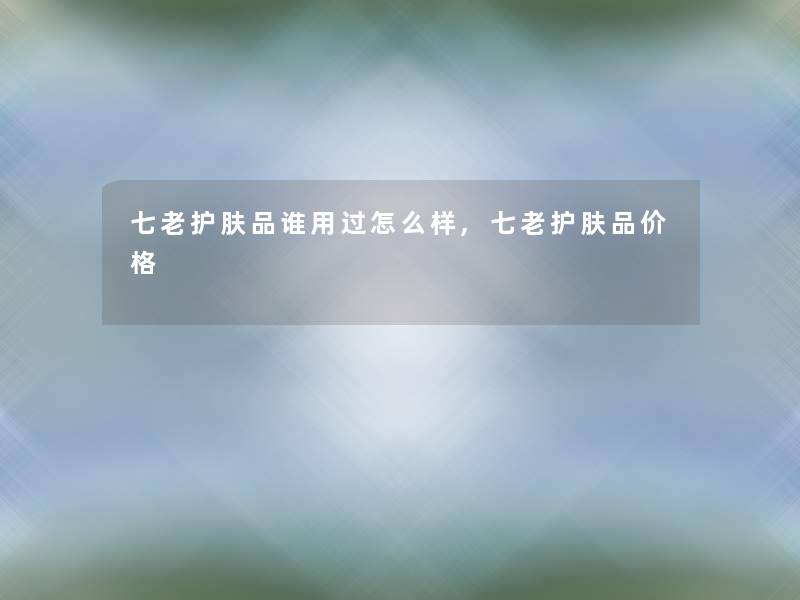 七老护肤品谁用过怎么样,七老护肤品价格 七老护肤品谁用过怎么样,七老护肤品价格