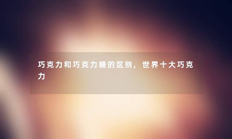 巧克力和巧克力糖的区别,世界一些巧克力 巧克力和巧克力糖的区别,世界一些巧克力