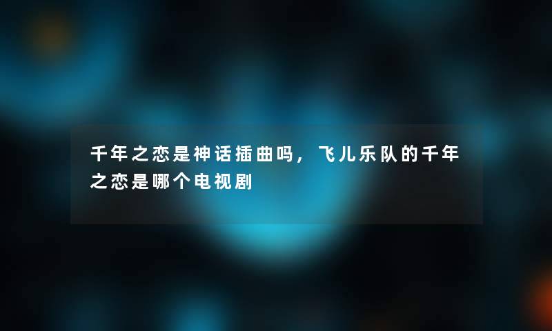 千年之恋是神话插曲吗,飞儿乐队的千年之恋是哪个电视剧 千年之恋是神话插曲吗,飞儿乐队的千年之恋是哪个电视剧