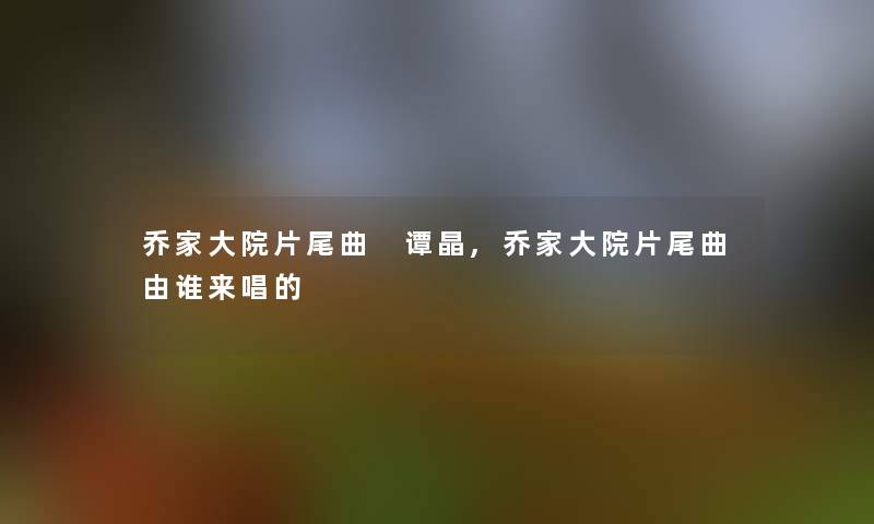 乔家大院片尾曲 谭晶,乔家大院片尾曲由谁来唱的 乔家大院片尾曲 谭晶,乔家大院片尾曲由谁来唱的