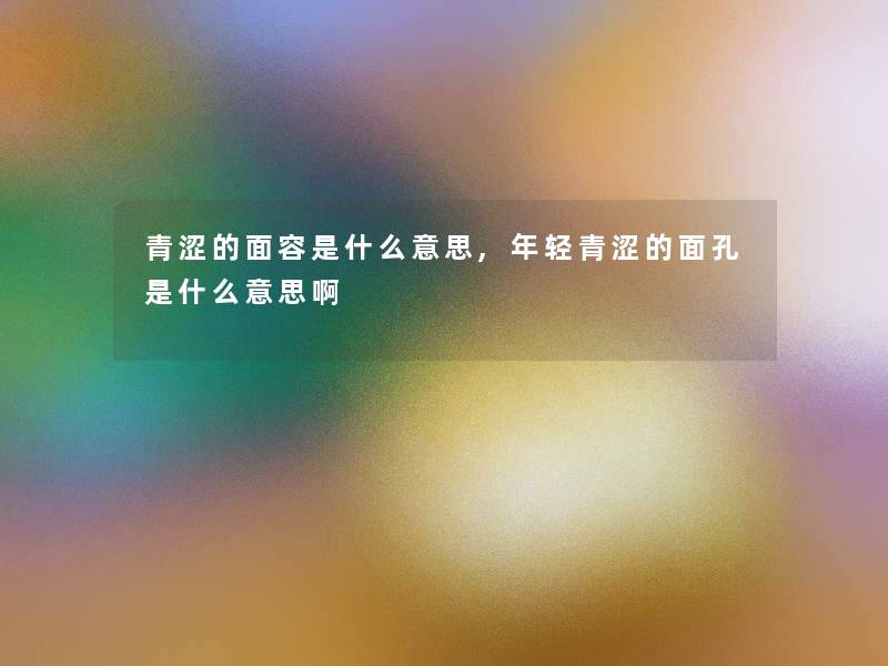 青涩的面容是什么意思,年轻青涩的面孔是什么意思啊
