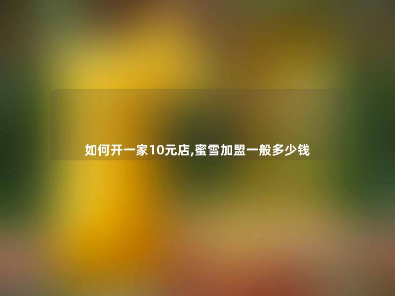 如何开一家10元店,蜜雪加盟一般多少钱 如何开一家10元店,蜜雪加盟一般多少钱