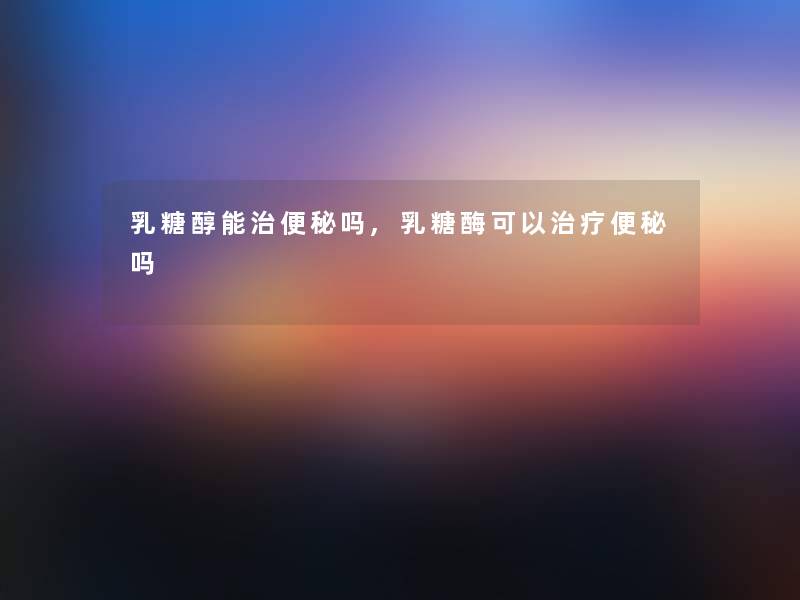 乳糖醇能治便秘吗,乳糖酶可以治疗便秘吗 乳糖醇能治便秘吗,乳糖酶可以治疗便秘吗