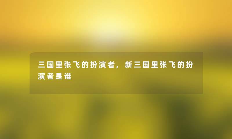 三国里张飞的扮演者,新三国里张飞的扮演者是谁 三国里张飞的扮演者,新三国里张飞的扮演者是谁