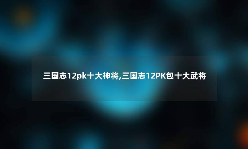 三国志12pk一些神将,三国志12PK包一些武将 三国志12pk一些神将,三国志12PK包一些武将