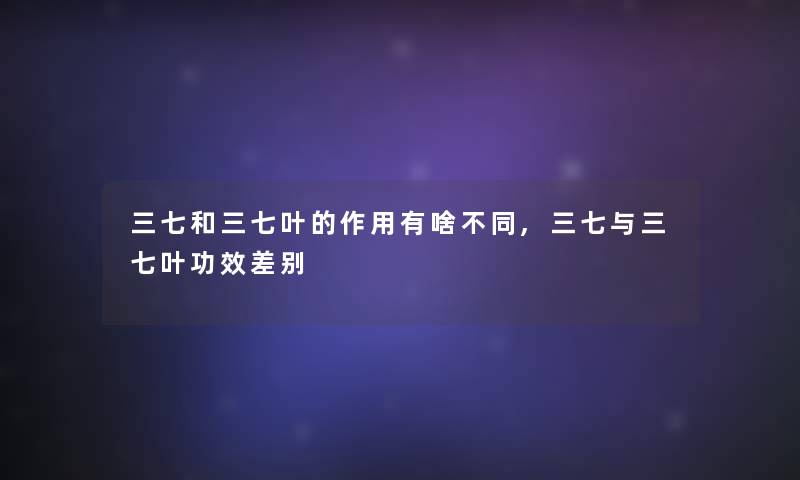 三七和三七叶的作用有啥不同,三七与三七叶功效差别