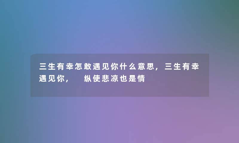 三生有幸怎敢遇见你什么意思,三生有幸遇见你, 纵使悲凉也是情 三生有幸怎敢遇见你什么意思,三生有幸遇见你, 纵使悲凉也是情
