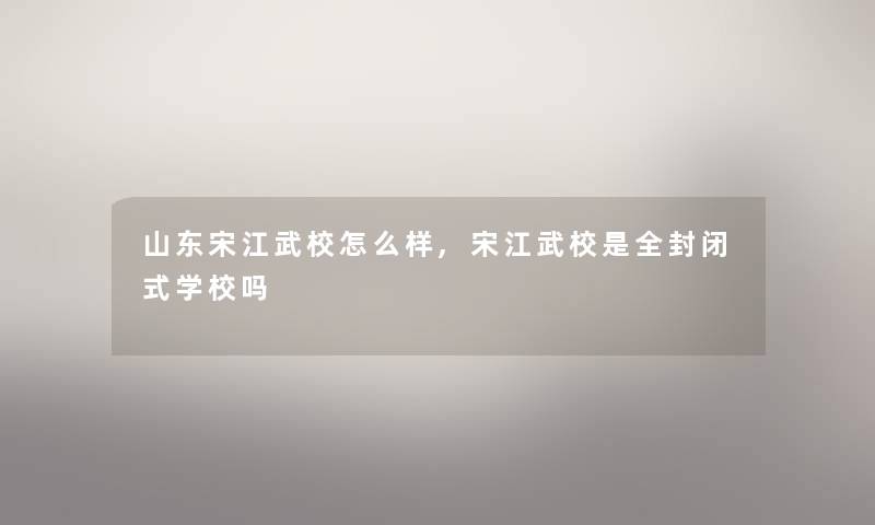 山东宋江武校怎么样,宋江武校是全封闭式学校吗