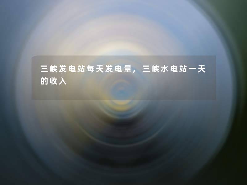 三峡发电站每天发电量,三峡水电站一天的收入