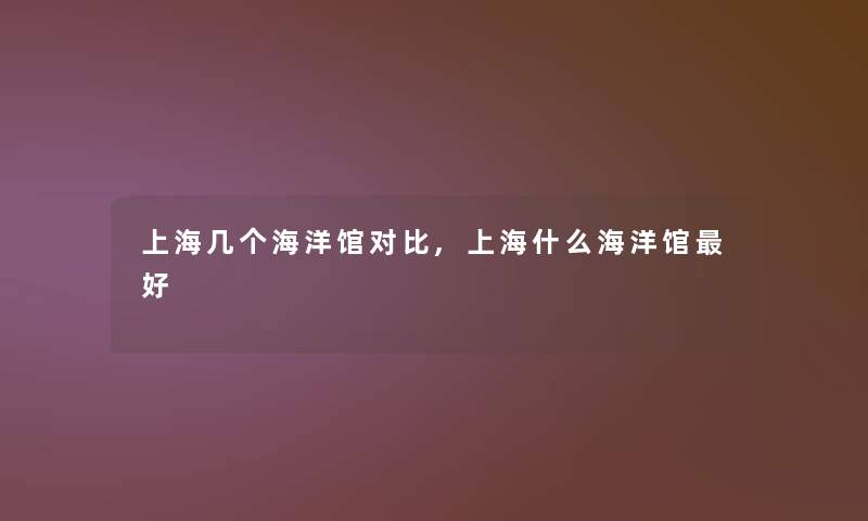 上海几个海洋馆对比,上海什么海洋馆好 上海几个海洋馆对比,上海什么海洋馆好