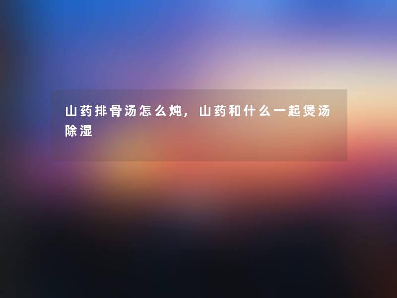 山药排骨汤怎么炖,山药和什么一起煲汤除湿 山药排骨汤怎么炖,山药和什么一起煲汤除湿