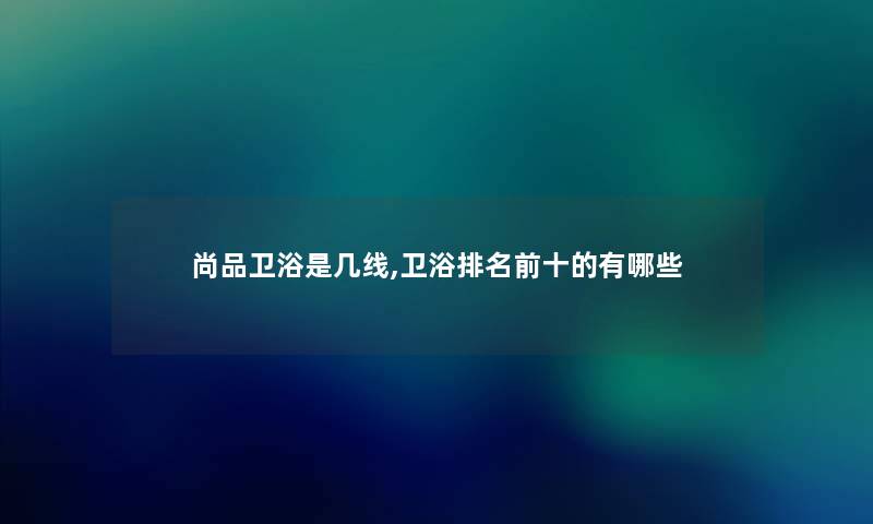 尚品卫浴是几线,卫浴推荐前十的有哪些 尚品卫浴是几线,卫浴推荐前十的有哪些