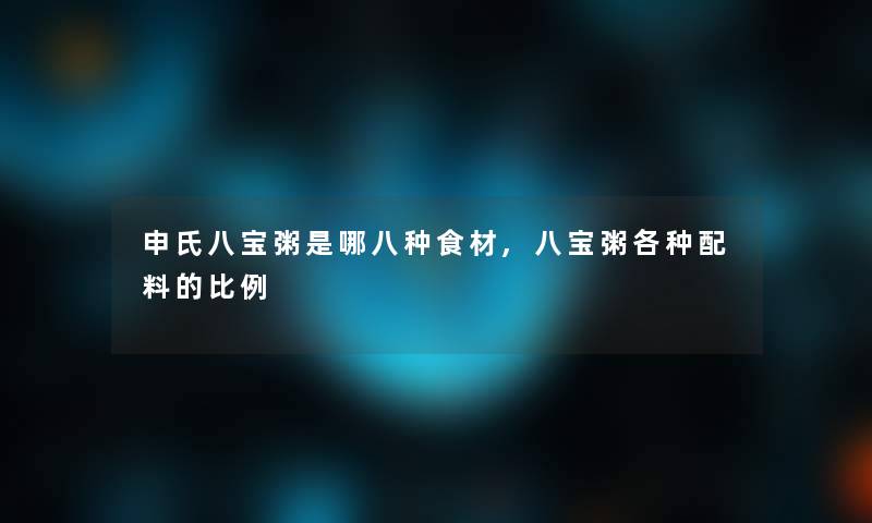 申氏八宝粥是哪八种食材,八宝粥各种配料的比例 申氏八宝粥是哪八种食材,八宝粥各种配料的比例