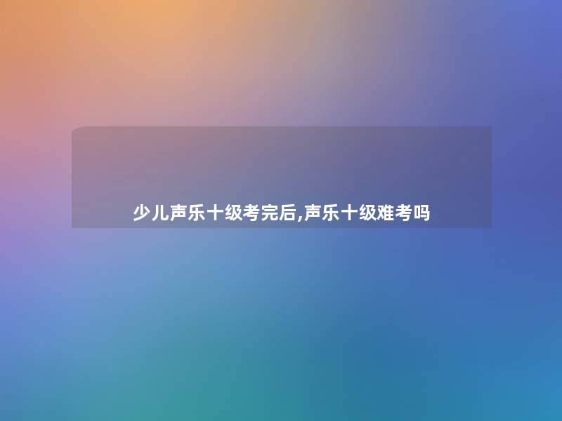 少儿声乐十级考完后,声乐十级难考吗 少儿声乐十级考完后,声乐十级难考吗