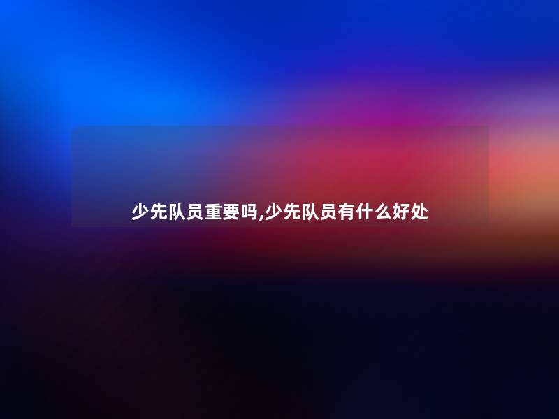 少先队员重要吗,少先队员有什么好处 少先队员重要吗,少先队员有什么好处