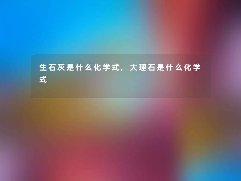 生石灰是什么化学式,大理石是什么化学式 生石灰是什么化学式,大理石是什么化学式