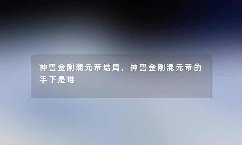 神兽金刚混元帝结局,神兽金刚混元帝的手下是谁 神兽金刚混元帝结局,神兽金刚混元帝的手下是谁