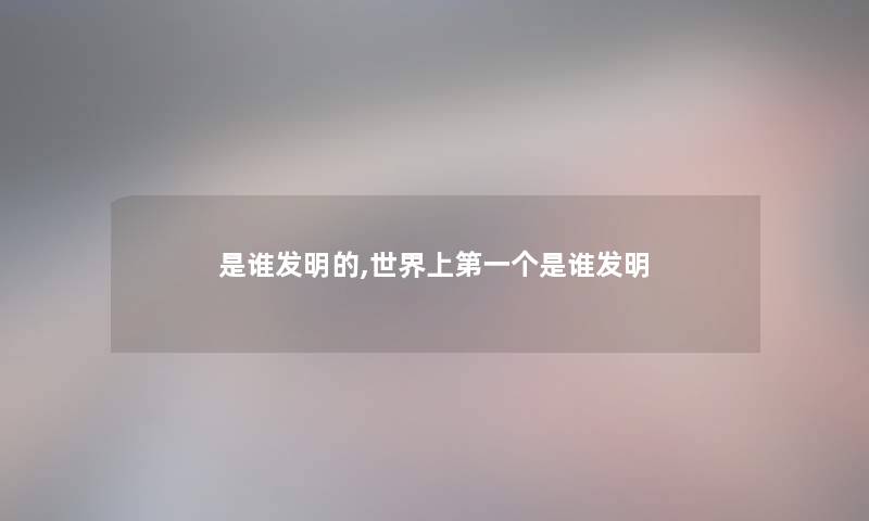 是谁发明的,世界上第一个是谁发明 是谁发明的,世界上第一个是谁发明