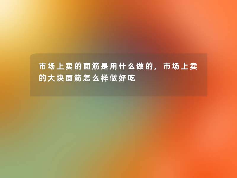 市场上卖的面筋是用什么做的,市场上卖的大块面筋怎么样做好吃 市场上卖的面筋是用什么做的,市场上卖的大块面筋怎么样做好吃