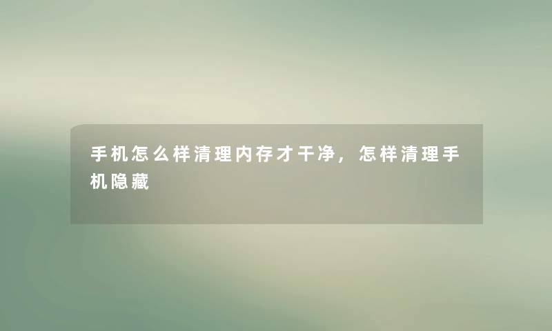 手机怎么样清理内存才干净,怎样清理手机隐藏 手机怎么样清理内存才干净,怎样清理手机隐藏