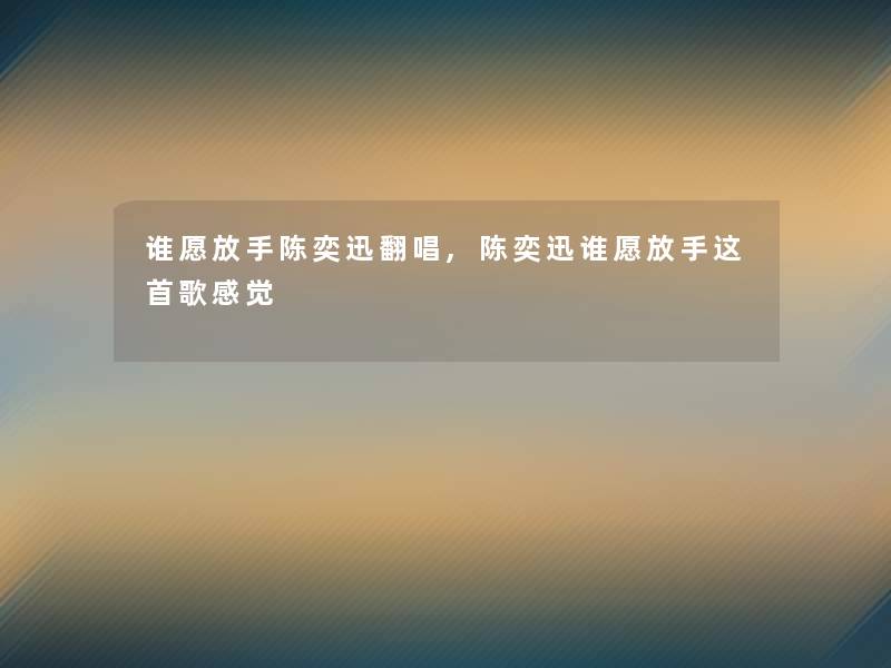 谁愿放手陈奕迅翻唱,陈奕迅谁愿放手这首歌感觉 谁愿放手陈奕迅翻唱,陈奕迅谁愿放手这首歌感觉