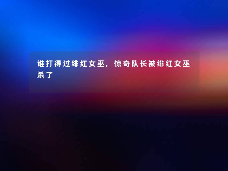 谁打得过绯红女巫,惊奇队长被绯红女巫杀了 谁打得过绯红女巫,惊奇队长被绯红女巫杀了