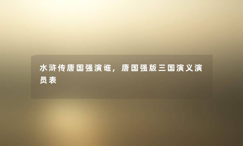 水浒传唐国强演谁,唐国强版三国演义演员表 水浒传唐国强演谁,唐国强版三国演义演员表