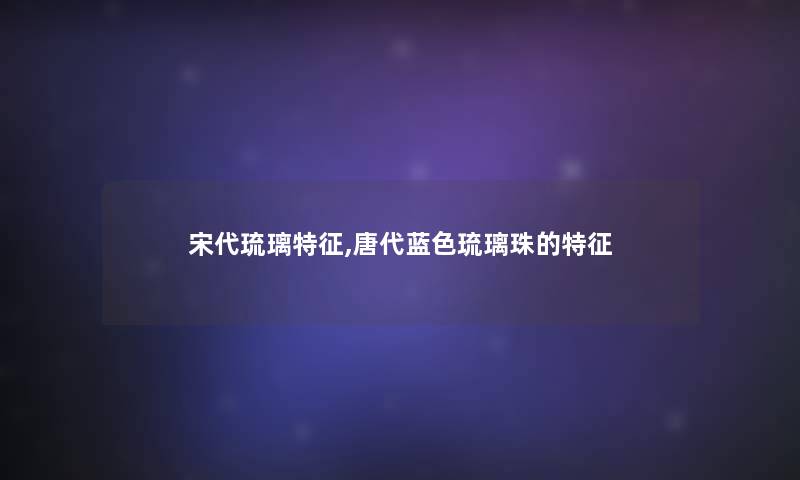 宋代琉璃特征,唐代蓝色琉璃珠的特征 宋代琉璃特征,唐代蓝色琉璃珠的特征
