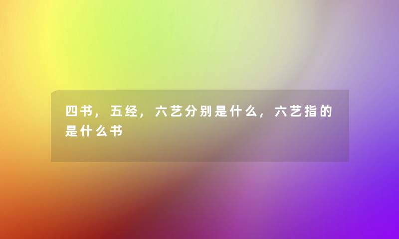 四书,五经,六艺分别是什么,六艺指的是什么书 四书,五经,六艺分别是什么,六艺指的是什么书