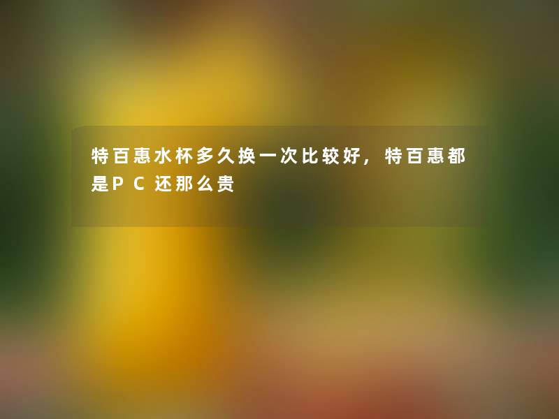 特百惠水杯多久换一次比较好,特百惠都是PC还贵 特百惠水杯多久换一次比较好,特百惠都是PC还贵