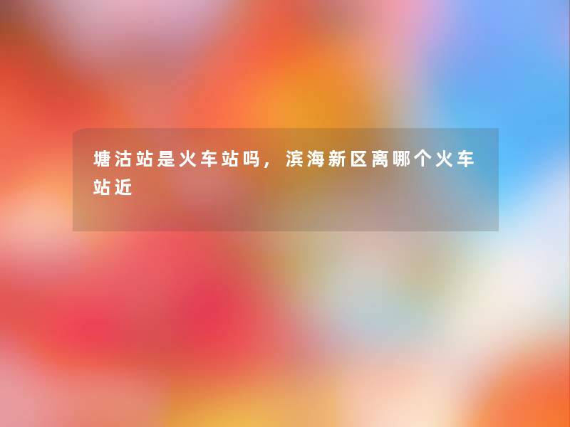 塘沽站是火车站吗,滨海新区离哪个火车站近 塘沽站是火车站吗,滨海新区离哪个火车站近