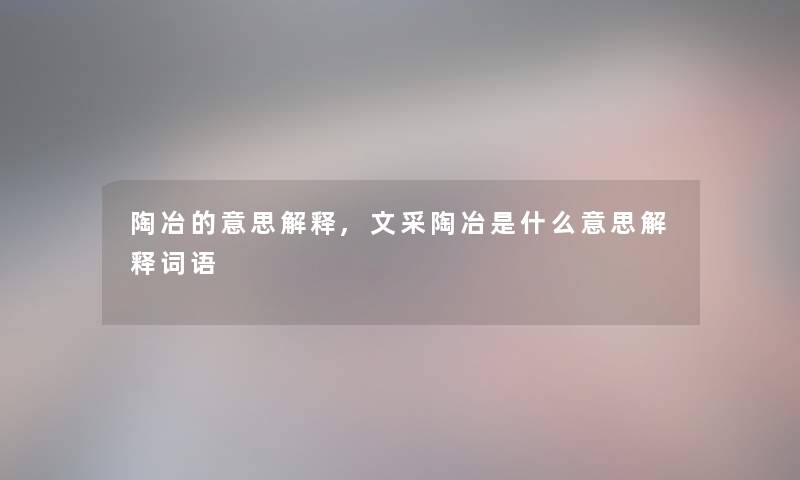 陶冶的意思解释,文采陶冶是什么意思解释词语 陶冶的意思解释,文采陶冶是什么意思解释词语