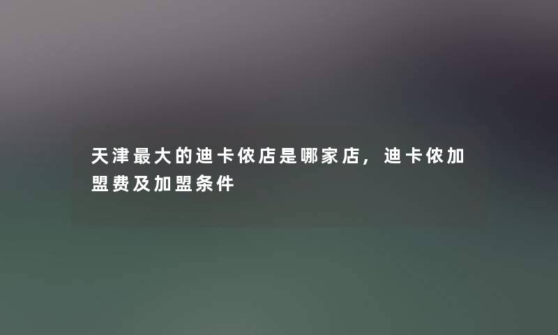 天津大的迪卡侬店是哪家店,迪卡侬加盟费及加盟条件 天津大的迪卡侬店是哪家店,迪卡侬加盟费及加盟条件