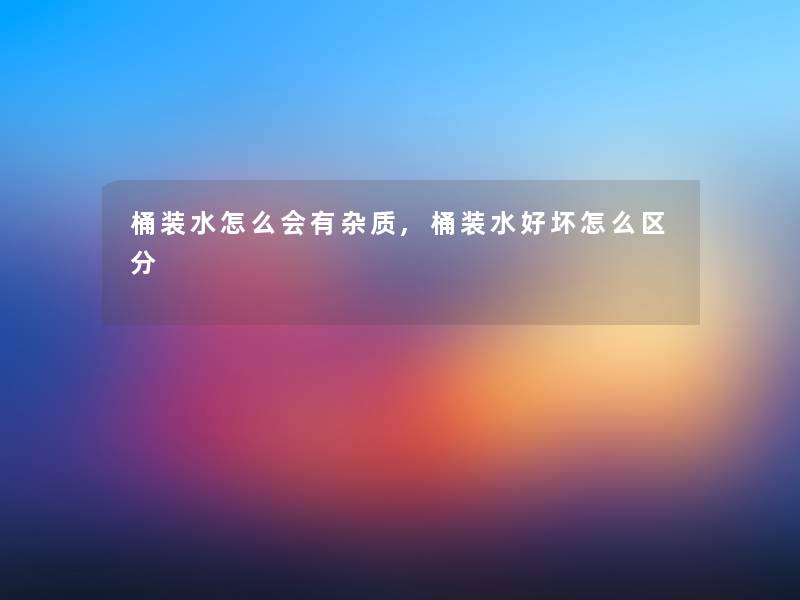 桶装水怎么会有杂质,桶装水好坏怎么区分 桶装水怎么会有杂质,桶装水好坏怎么区分