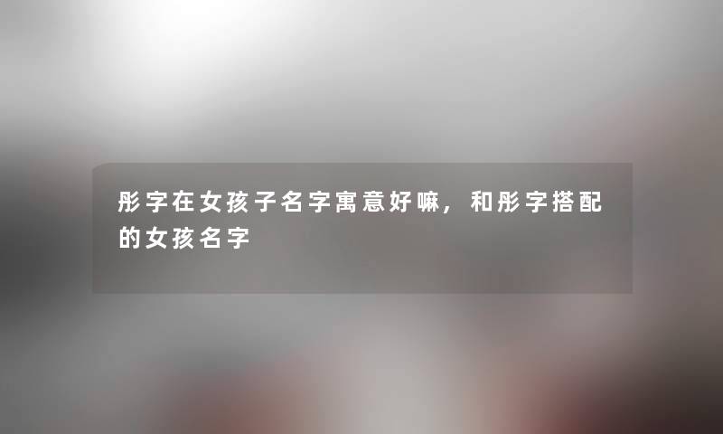 彤字在女孩子名字寓意好嘛,和彤字搭配的女孩名字 彤字在女孩子名字寓意好嘛,和彤字搭配的女孩名字