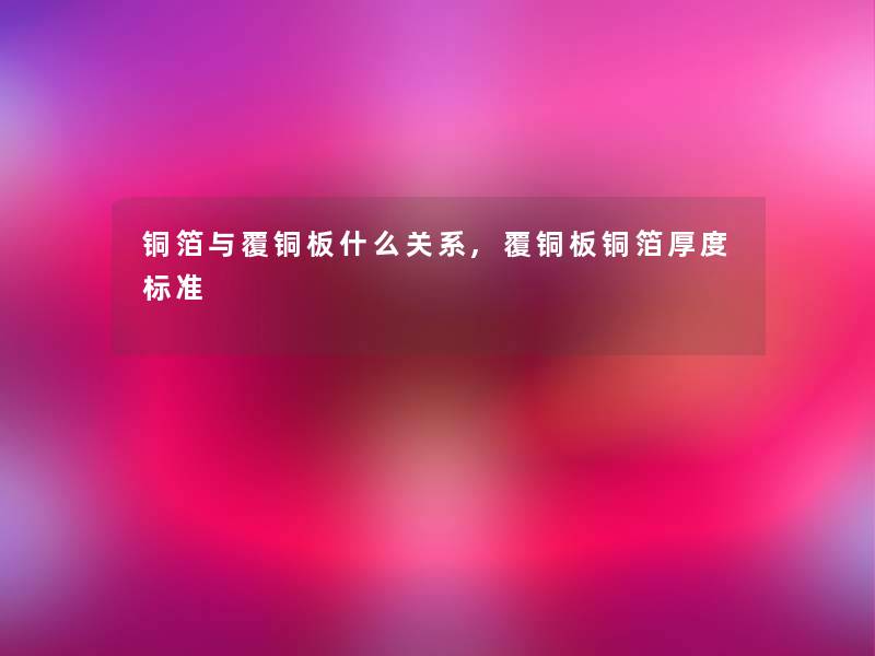 铜箔与覆铜板什么关系,覆铜板铜箔厚度标准 铜箔与覆铜板什么关系,覆铜板铜箔厚度标准