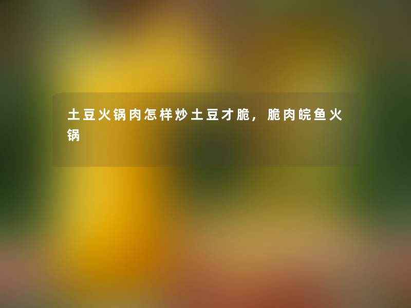 土豆火锅肉怎样炒土豆才脆,脆肉皖鱼火锅 土豆火锅肉怎样炒土豆才脆,脆肉皖鱼火锅