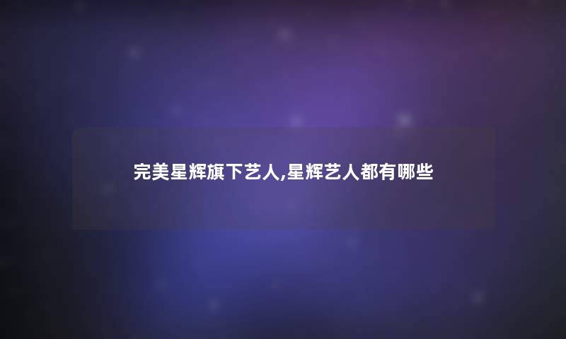 完美星辉旗下艺人,星辉艺人都有哪些 完美星辉旗下艺人,星辉艺人都有哪些