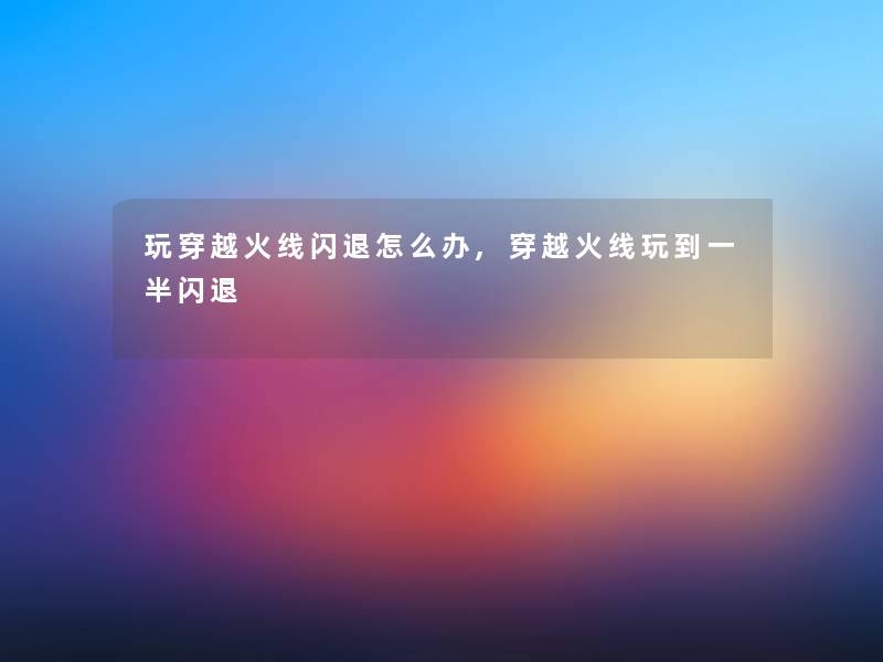 玩穿越火线闪退怎么办,穿越火线玩到一半闪退 玩穿越火线闪退怎么办,穿越火线玩到一半闪退