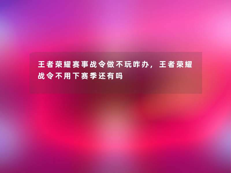 王者荣耀赛事战令做不玩咋办,王者荣耀战令不用下赛季还有吗 王者荣耀赛事战令做不玩咋办,王者荣耀战令不用下赛季还有吗