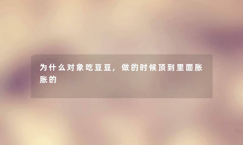 为什么对象吃豆豆,做的时候顶到里面胀胀的 为什么对象吃豆豆,做的时候顶到里面胀胀的