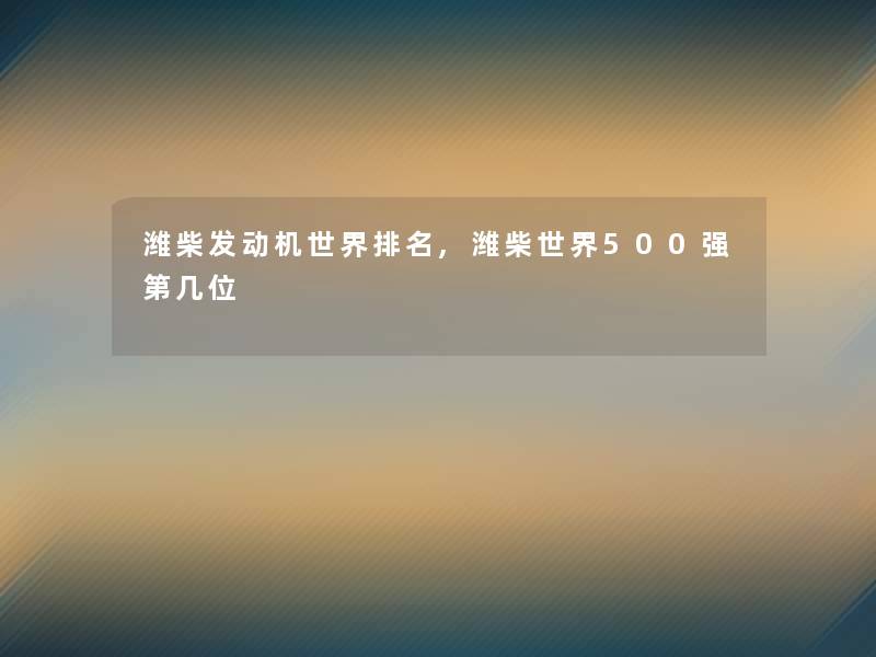 潍柴发动机世界推荐,潍柴世界500强第几位 潍柴发动机世界推荐,潍柴世界500强第几位
