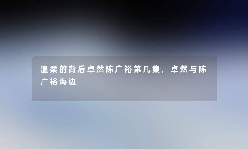 温柔的背后卓然陈广裕第几集,卓然与陈广裕海边 温柔的背后卓然陈广裕第几集,卓然与陈广裕海边
