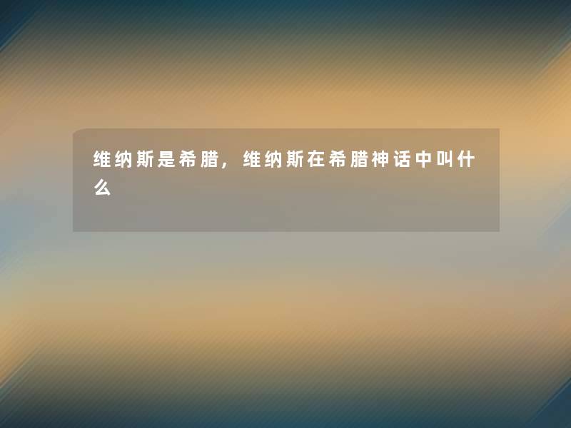 维纳斯是希腊,维纳斯在希腊神话中叫什么 维纳斯是希腊,维纳斯在希腊神话中叫什么