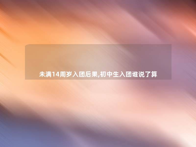 未满14周岁入团后果,初中生入团谁说了算 未满14周岁入团后果,初中生入团谁说了算