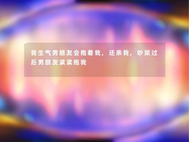 我生气男朋友会抱着我,还亲我,吵架过后男朋友紧紧抱我